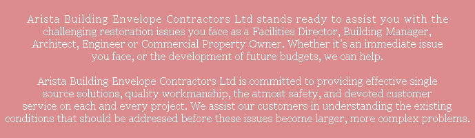  Arista Building Envelope Contractors Ltd stands ready to assist you with the challenging restoration issues you face as a Facilities Director, Building Manager, Architect, Engineer or Commercial Property Owner. Whether it’s an immediate issue you face, or the development of future budgets, we can help. Arista Building Envelope Contractors Ltd is committed to providing effective single source solutions, quality workmanship, the atmost safety, and devoted customer service on each and every project. We assist our customers in understanding the existing conditions that should be addressed before these issues become larger, more complex problems.
